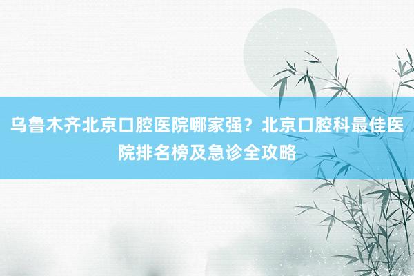 乌鲁木齐北京口腔医院哪家强？北京口腔科最佳医院排名榜及急诊全攻略