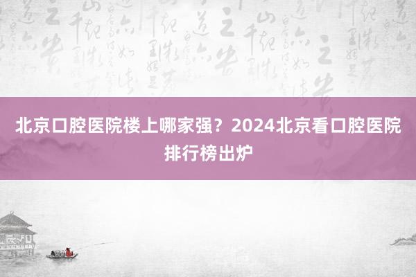 北京口腔医院楼上哪家强？2024北京看口腔医院排行榜出炉