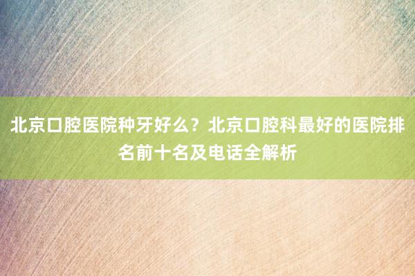 北京口腔医院种牙好么？北京口腔科最好的医院排名前十名及电话全解析