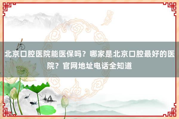 北京口腔医院能医保吗？哪家是北京口腔最好的医院？官网地址电话全知道