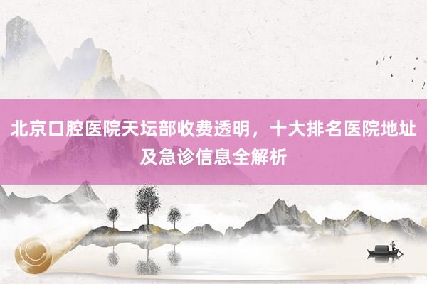 北京口腔医院天坛部收费透明，十大排名医院地址及急诊信息全解析