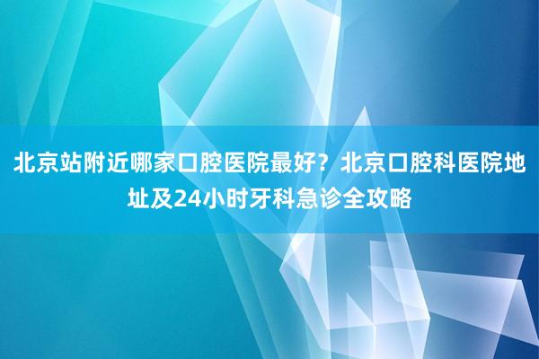 北京站附近哪家口腔医院最好？北京口腔科医院地址及24小时牙科急诊全攻略