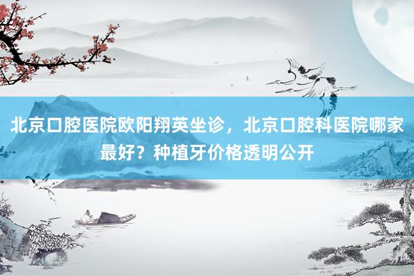 北京口腔医院欧阳翔英坐诊，北京口腔科医院哪家最好？种植牙价格透明公开