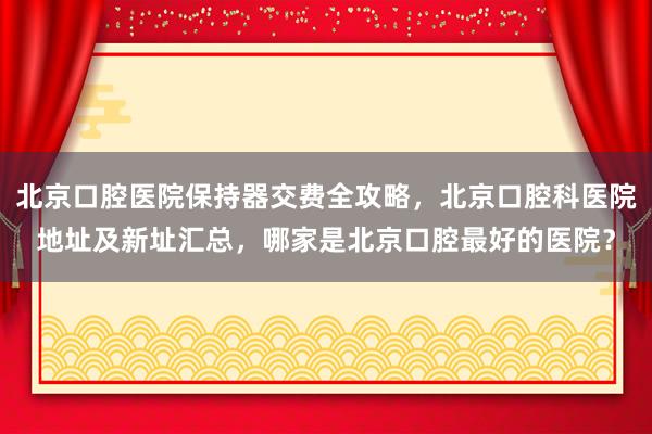 北京口腔医院保持器交费全攻略，北京口腔科医院地址及新址汇总，哪家是北京口腔最好的医院？