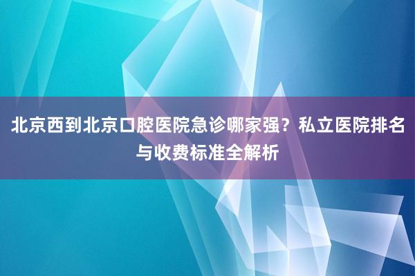 北京西到北京口腔医院急诊哪家强？私立医院排名与收费标准全解析