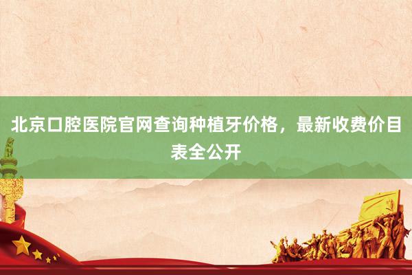 北京口腔医院官网查询种植牙价格，最新收费价目表全公开
