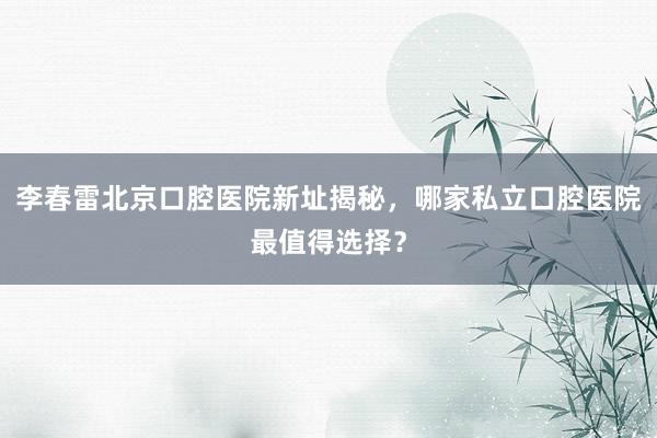 李春雷北京口腔医院新址揭秘，哪家私立口腔医院最值得选择？