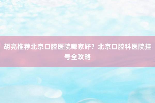 胡亮推荐北京口腔医院哪家好？北京口腔科医院挂号全攻略