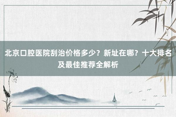 北京口腔医院刮治价格多少？新址在哪？十大排名及最佳推荐全解析