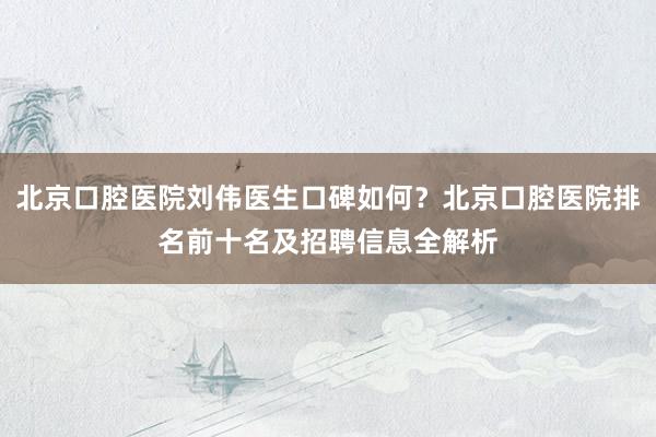 北京口腔医院刘伟医生口碑如何？北京口腔医院排名前十名及招聘信息全解析