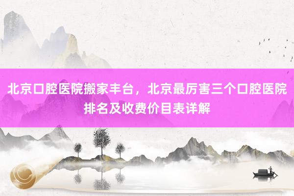 北京口腔医院搬家丰台，北京最厉害三个口腔医院排名及收费价目表详解