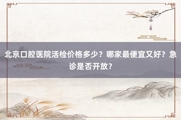 北京口腔医院活检价格多少？哪家最便宜又好？急诊是否开放？