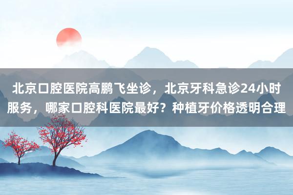 北京口腔医院高鹏飞坐诊，北京牙科急诊24小时服务，哪家口腔科医院最好？种植牙价格透明合理