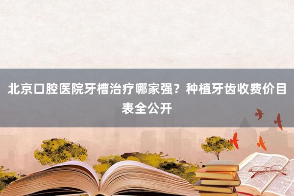 北京口腔医院牙槽治疗哪家强？种植牙齿收费价目表全公开