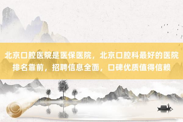 北京口腔医院是医保医院，北京口腔科最好的医院排名靠前，招聘信息全面，口碑优质值得信赖