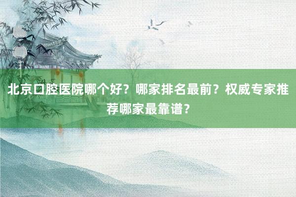 北京口腔医院哪个好？哪家排名最前？权威专家推荐哪家最靠谱？