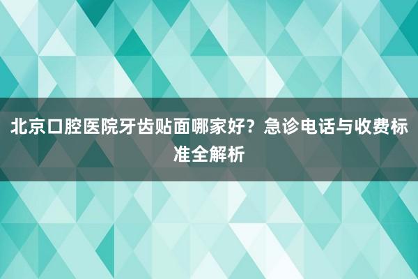 北京口腔医院牙齿贴面哪家好？急诊电话与收费标准全解析
