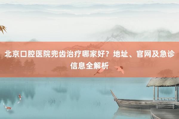 北京口腔医院兜齿治疗哪家好？地址、官网及急诊信息全解析
