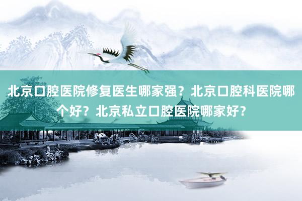 北京口腔医院修复医生哪家强？北京口腔科医院哪个好？北京私立口腔医院哪家好？