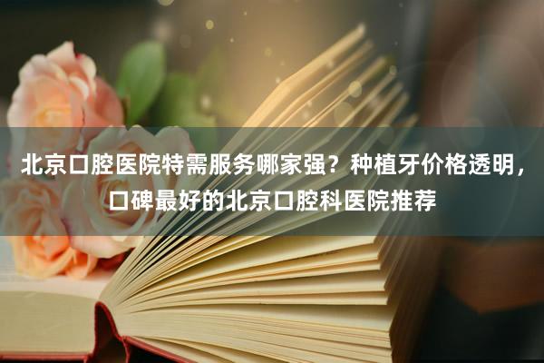 北京口腔医院特需服务哪家强？种植牙价格透明，口碑最好的北京口腔科医院推荐