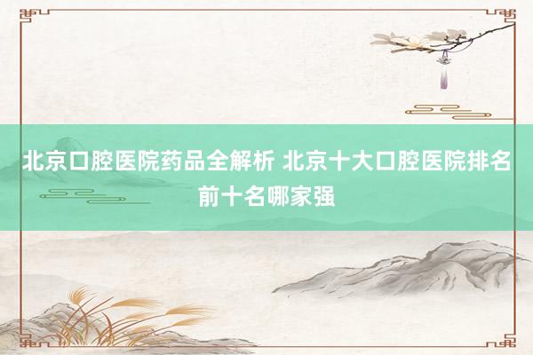 北京口腔医院药品全解析 北京十大口腔医院排名前十名哪家强