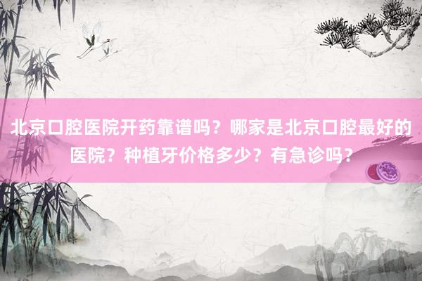北京口腔医院开药靠谱吗？哪家是北京口腔最好的医院？种植牙价格多少？有急诊吗？