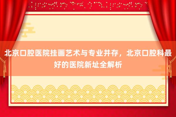 北京口腔医院挂画艺术与专业并存，北京口腔科最好的医院新址全解析