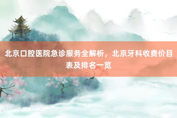 北京口腔医院急诊服务全解析，北京牙科收费价目表及排名一览