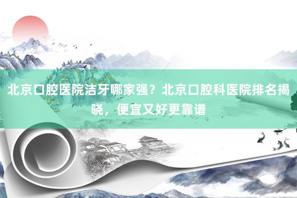 北京口腔医院洁牙哪家强？北京口腔科医院排名揭晓，便宜又好更靠谱