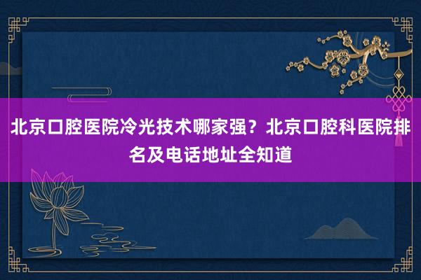 北京口腔医院冷光技术哪家强？北京口腔科医院排名及电话地址全知道
