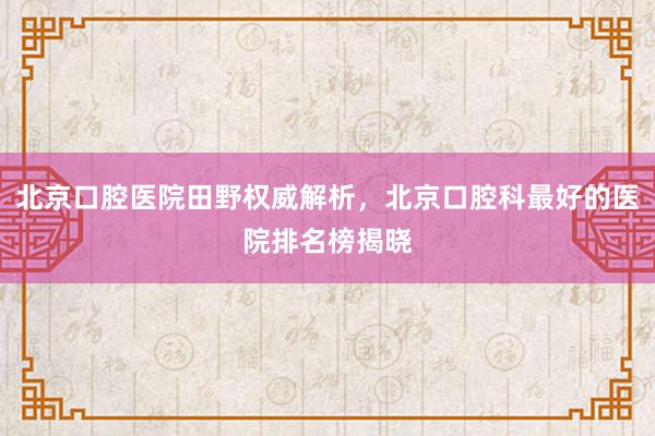 北京口腔医院田野权威解析，北京口腔科最好的医院排名榜揭晓