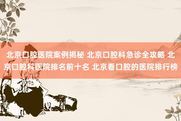 北京口腔医院案例揭秘 北京口腔科急诊全攻略 北京口腔科医院排名前十名 北京看口腔的医院排行榜