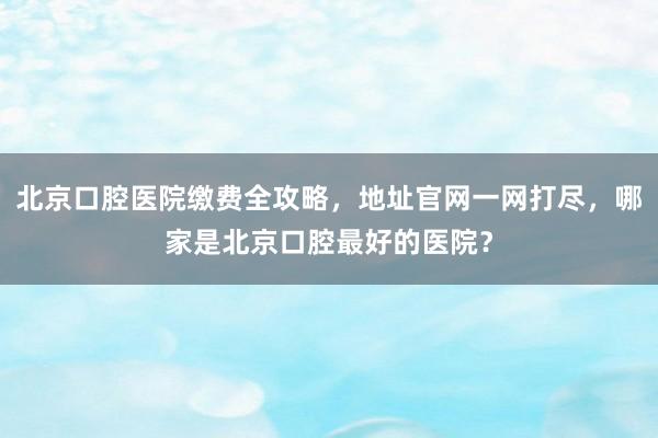 北京口腔医院缴费全攻略，地址官网一网打尽，哪家是北京口腔最好的医院？