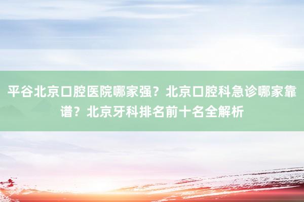 平谷北京口腔医院哪家强？北京口腔科急诊哪家靠谱？北京牙科排名前十名全解析
