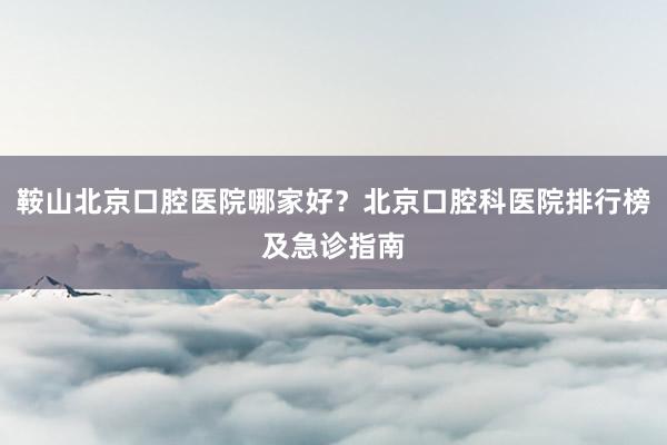 鞍山北京口腔医院哪家好？北京口腔科医院排行榜及急诊指南