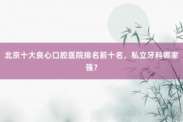 北京十大良心口腔医院排名前十名，私立牙科哪家强？