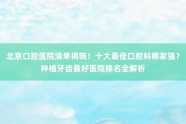 北京口腔医院清单揭晓！十大最佳口腔科哪家强？种植牙齿最好医院排名全解析