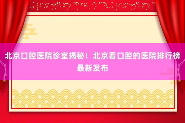 北京口腔医院诊室揭秘！北京看口腔的医院排行榜最新发布