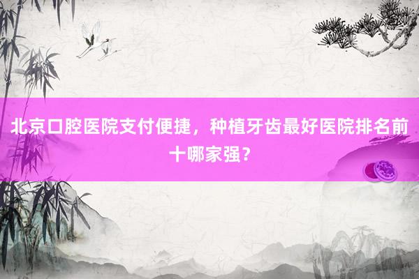北京口腔医院支付便捷，种植牙齿最好医院排名前十哪家强？