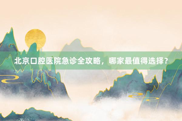 北京口腔医院急诊全攻略，哪家最值得选择？