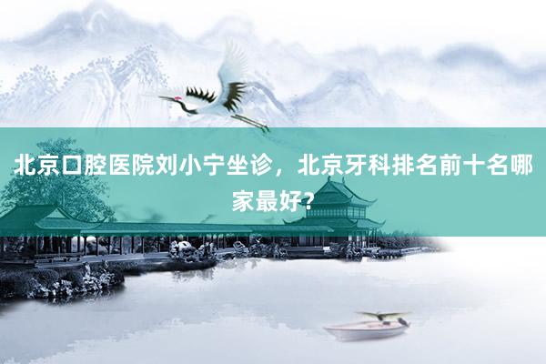 北京口腔医院刘小宁坐诊，北京牙科排名前十名哪家最好？
