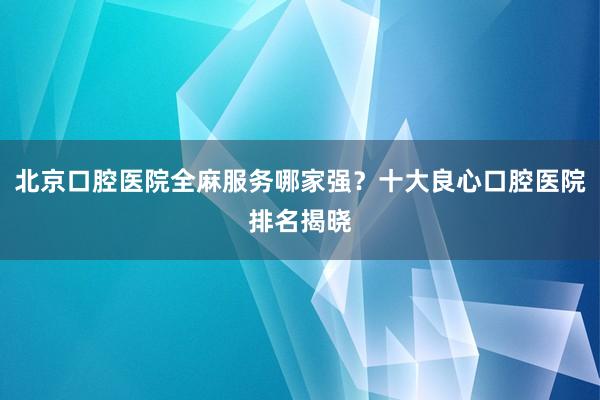 北京口腔医院全麻服务哪家强？十大良心口腔医院排名揭晓