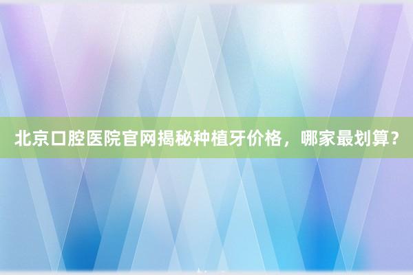 北京口腔医院官网揭秘种植牙价格，哪家最划算？