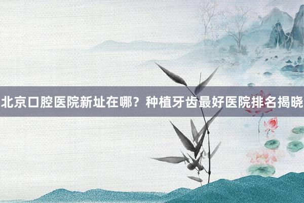 北京口腔医院新址在哪？种植牙齿最好医院排名揭晓
