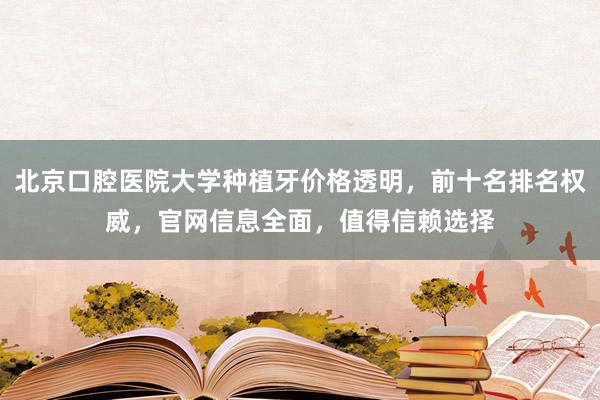 北京口腔医院大学种植牙价格透明，前十名排名权威，官网信息全面，值得信赖选择
