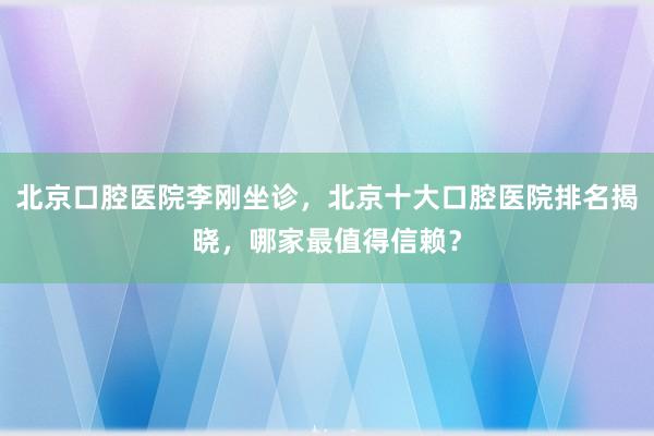 北京口腔医院李刚坐诊，北京十大口腔医院排名揭晓，哪家最值得信赖？