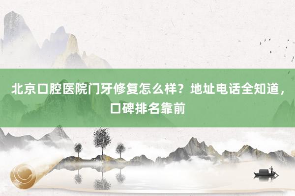 北京口腔医院门牙修复怎么样？地址电话全知道，口碑排名靠前