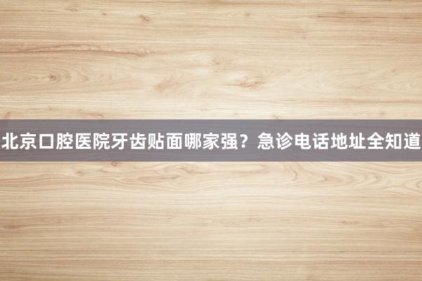 北京口腔医院牙齿贴面哪家强？急诊电话地址全知道