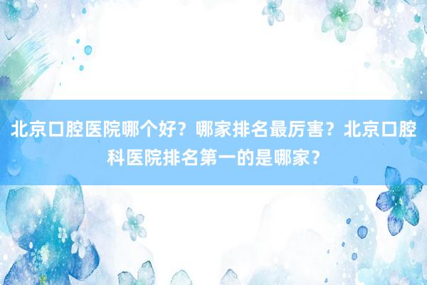 北京口腔医院哪个好？哪家排名最厉害？北京口腔科医院排名第一的是哪家？