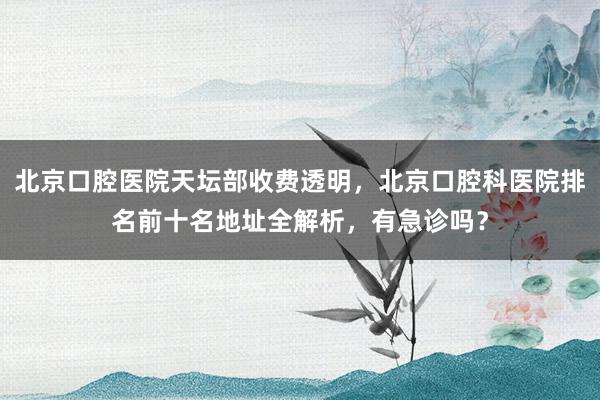 北京口腔医院天坛部收费透明，北京口腔科医院排名前十名地址全解析，有急诊吗？